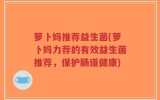 萝卜妈推荐益生菌(萝卜妈力荐的有效益生菌推荐，保护肠道健康)