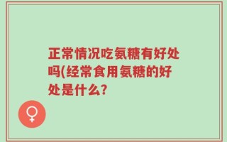 正常情况吃氨糖有好处吗(经常食用氨糖的好处是什么？