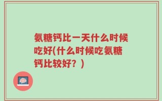 氨糖钙比一天什么时候吃好(什么时候吃氨糖钙比较好？)