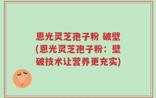 恩光灵芝孢子粉 破壁(恩光灵芝孢子粉：壁破技术让营养更充实)