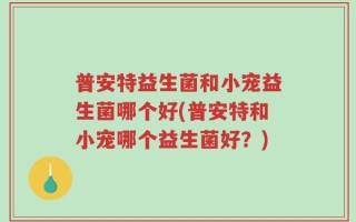 普安特益生菌和小宠益生菌哪个好(普安特和小宠哪个益生菌好？)