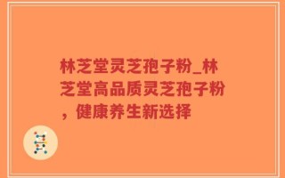 林芝堂灵芝孢子粉_林芝堂高品质灵芝孢子粉，健康养生新选择