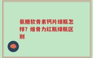 氨糖软骨素钙片绿瓶怎样？维骨力红瓶绿瓶区别