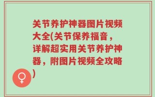 关节养护神器图片视频大全(关节保养福音，详解超实用关节养护神器，附图片视频全攻略)