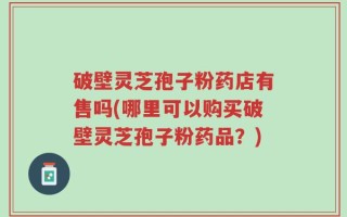 破壁灵芝孢子粉药店有售吗(哪里可以购买破壁灵芝孢子粉药品？)