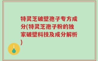 特灵芝破壁孢子专方成分(特灵芝孢子粉的独家破壁科技及成分解析)