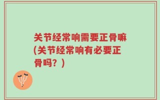 关节经常响需要正骨嘛(关节经常响有必要正骨吗？)