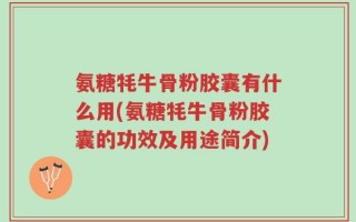 氨糖牦牛骨粉胶囊有什么用(氨糖牦牛骨粉胶囊的功效及用途简介)