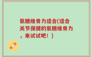 氨糖维骨力适合(适合关节保健的氨糖维骨力，来试试吧！)
