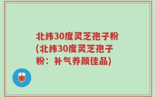 北纬30度灵芝孢子粉(北纬30度灵芝孢子粉：补气养颜佳品)