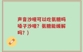声音沙哑可以吃氨糖吗嗓子沙哑？氨糖能缓解吗？)