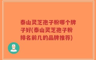 泰山灵芝孢子粉哪个牌子好(泰山灵芝孢子粉排名前几的品牌推荐)