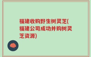 福建收购野生树灵芝(福建公司成功并购树灵芝资源)