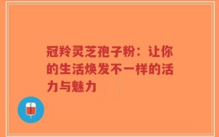 冠羚灵芝孢子粉：让你的生活焕发不一样的活力与魅力