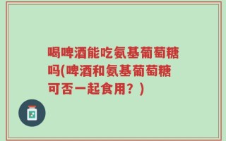 喝啤酒能吃氨基葡萄糖吗(啤酒和氨基葡萄糖可否一起食用？)