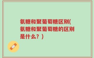 氨糖和聚葡萄糖区别(氨糖和聚葡萄糖的区别是什么？)
