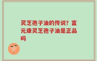 灵芝孢子油的传说？富元康灵芝孢子油是正品吗