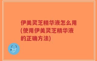 伊美灵芝精华液怎么用(使用伊美灵芝精华液的正确方法)
