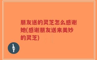 朋友送的灵芝怎么感谢她(感谢朋友送来美妙的灵芝)