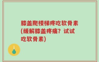 膝盖爬楼梯疼吃软骨素(缓解膝盖疼痛？试试吃软骨素)