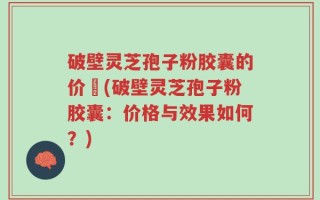 破壁灵芝孢子粉胶囊的价挌(破壁灵芝孢子粉胶囊：价格与效果如何？)