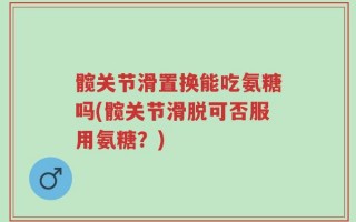 髋关节滑置换能吃氨糖吗(髋关节滑脱可否服用氨糖？)