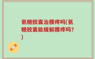 氨糖胶囊治腰疼吗(氨糖胶囊能缓解腰疼吗？)