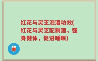 红花与灵芝泡酒功效(红花与灵芝配制酒，强身健体，促进睡眠)