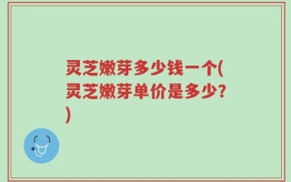 灵芝嫩芽多少钱一个(灵芝嫩芽单价是多少？)