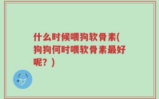 什么时候喂狗软骨素(狗狗何时喂软骨素最好呢？)