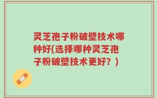 灵芝孢子粉破壁技术哪种好(选择哪种灵芝孢子粉破壁技术更好？)