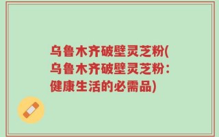乌鲁木齐破壁灵芝粉(乌鲁木齐破壁灵芝粉：健康生活的必需品)