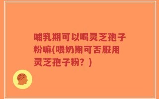 哺乳期可以喝灵芝孢子粉嘛(喂奶期可否服用灵芝孢子粉？)