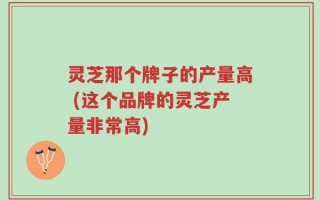 灵芝那个牌子的产量高 (这个品牌的灵芝产量非常高)