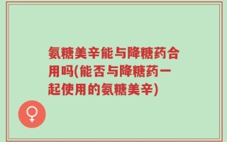 氨糖美辛能与降糖药合用吗(能否与降糖药一起使用的氨糖美辛)
