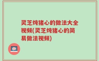 灵芝炖猪心的做法大全视频(灵芝炖猪心的简易做法视频)