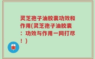 灵芝孢子油胶囊功效和作用(灵芝孢子油胶囊：功效与作用一网打尽！)