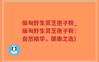 缅甸野生灵芝孢子粉_缅甸野生灵芝孢子粉：自然精华，健康之选)