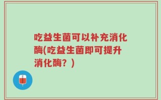 吃益生菌可以补充消化酶(吃益生菌即可提升消化酶？)