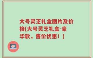 大号灵芝礼盒图片及价格(大号灵芝礼盒-豪华款，售价优惠！)
