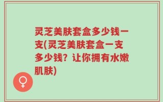 灵芝美肤套盒多少钱一支(灵芝美肤套盒一支多少钱？让你拥有水嫩肌肤)