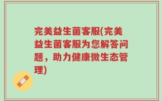 完美益生菌客服(完美益生菌客服为您解答问题，助力健康微生态管理)
