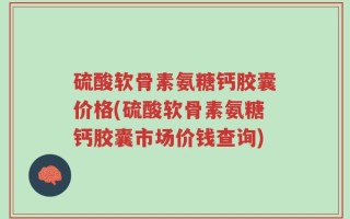 硫酸软骨素氨糖钙胶囊价格(硫酸软骨素氨糖钙胶囊市场价钱查询)