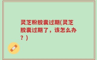 灵芝粉胶囊过期(灵芝胶囊过期了，该怎么办？)