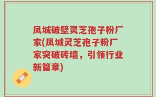 凤城破壁灵芝孢子粉厂家(凤城灵芝孢子粉厂家突破砖墙，引领行业新篇章)