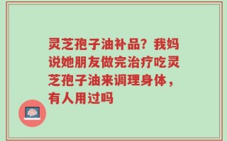 灵芝孢子油补品？我妈说她朋友做完治疗吃灵芝孢子油来调理身体，有人用过吗