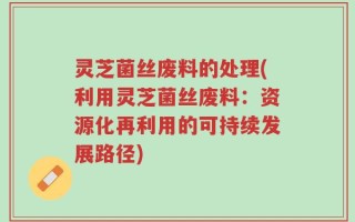 灵芝菌丝废料的处理(利用灵芝菌丝废料：资源化再利用的可持续发展路径)