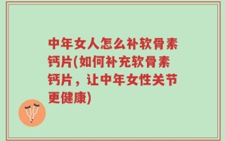 中年女人怎么补软骨素钙片(如何补充软骨素钙片，让中年女性关节更健康)