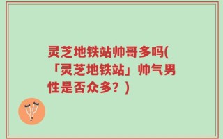 灵芝地铁站帅哥多吗(「灵芝地铁站」帅气男性是否众多？)