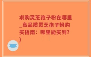 求购灵芝孢子粉在哪里_高品质灵芝孢子粉购买指南：哪里能买到？)